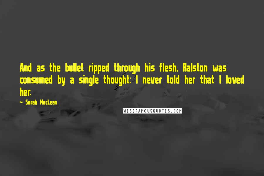 Sarah MacLean Quotes: And as the bullet ripped through his flesh, Ralston was consumed by a single thought: I never told her that I loved her.