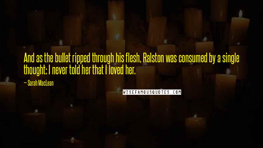 Sarah MacLean Quotes: And as the bullet ripped through his flesh, Ralston was consumed by a single thought: I never told her that I loved her.