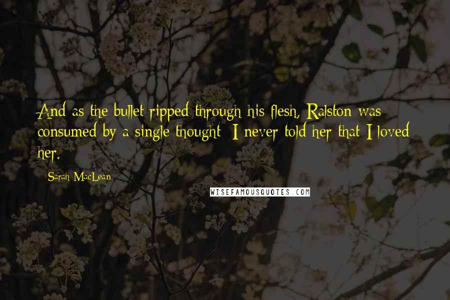 Sarah MacLean Quotes: And as the bullet ripped through his flesh, Ralston was consumed by a single thought: I never told her that I loved her.