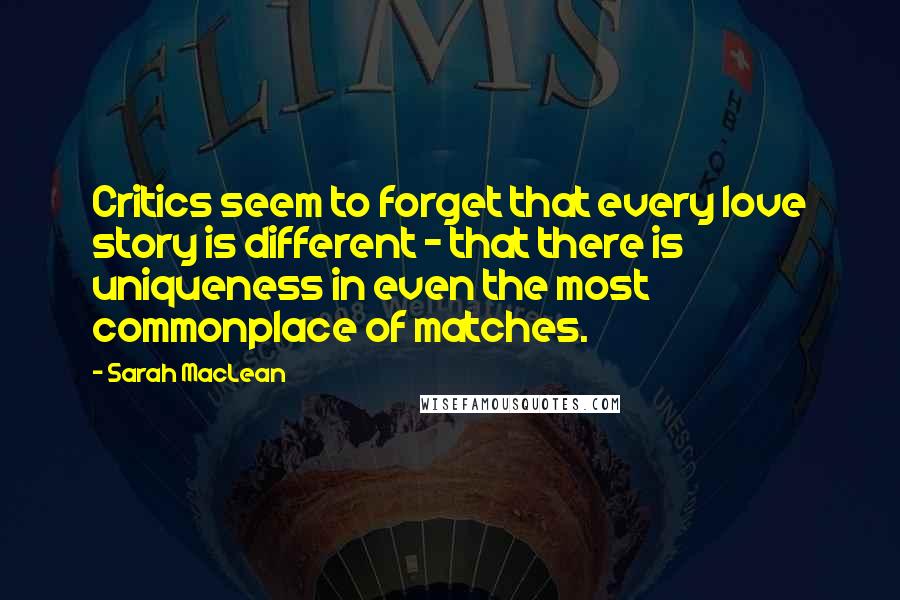 Sarah MacLean Quotes: Critics seem to forget that every love story is different - that there is uniqueness in even the most commonplace of matches.