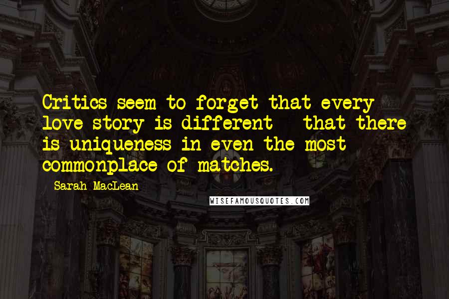 Sarah MacLean Quotes: Critics seem to forget that every love story is different - that there is uniqueness in even the most commonplace of matches.