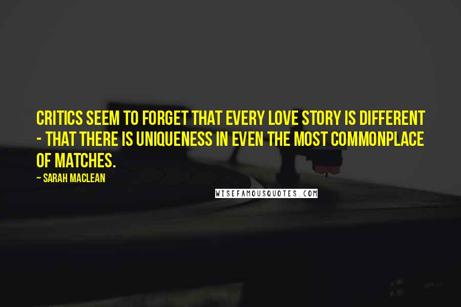 Sarah MacLean Quotes: Critics seem to forget that every love story is different - that there is uniqueness in even the most commonplace of matches.