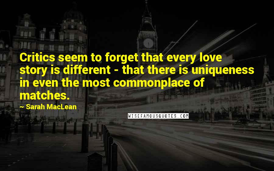 Sarah MacLean Quotes: Critics seem to forget that every love story is different - that there is uniqueness in even the most commonplace of matches.