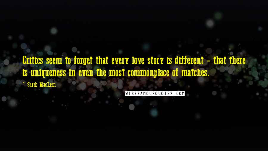 Sarah MacLean Quotes: Critics seem to forget that every love story is different - that there is uniqueness in even the most commonplace of matches.