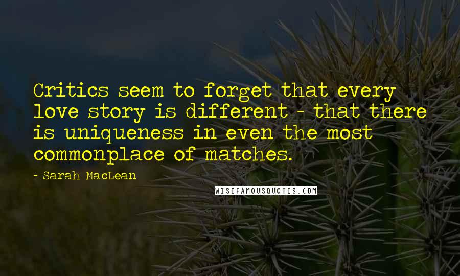 Sarah MacLean Quotes: Critics seem to forget that every love story is different - that there is uniqueness in even the most commonplace of matches.