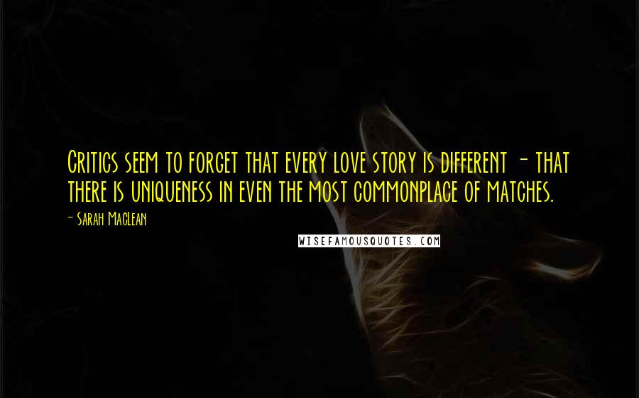 Sarah MacLean Quotes: Critics seem to forget that every love story is different - that there is uniqueness in even the most commonplace of matches.