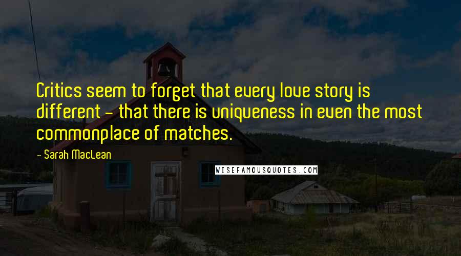 Sarah MacLean Quotes: Critics seem to forget that every love story is different - that there is uniqueness in even the most commonplace of matches.