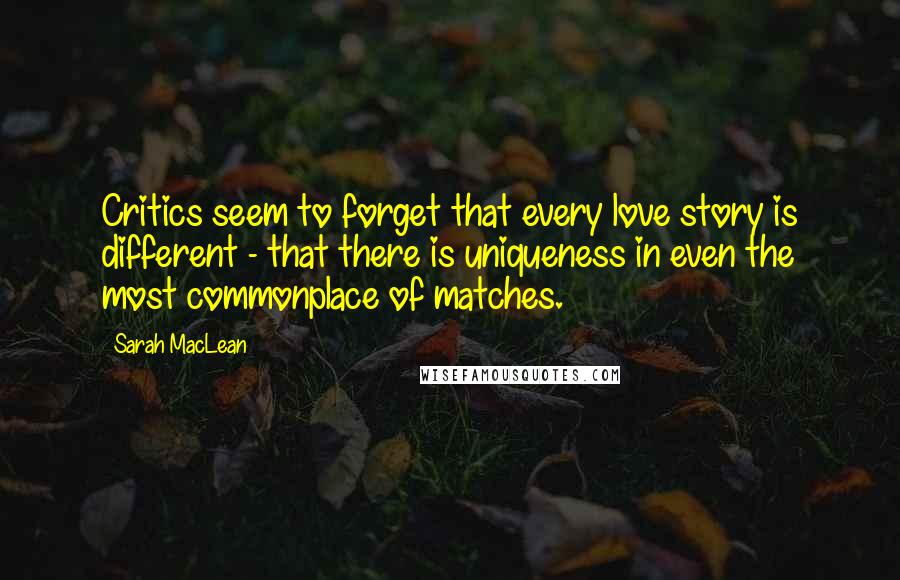 Sarah MacLean Quotes: Critics seem to forget that every love story is different - that there is uniqueness in even the most commonplace of matches.