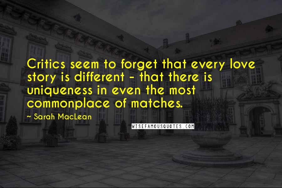 Sarah MacLean Quotes: Critics seem to forget that every love story is different - that there is uniqueness in even the most commonplace of matches.