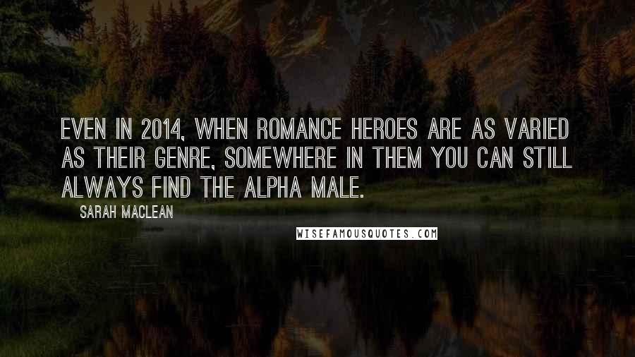 Sarah MacLean Quotes: Even in 2014, when romance heroes are as varied as their genre, somewhere in them you can still always find the alpha male.