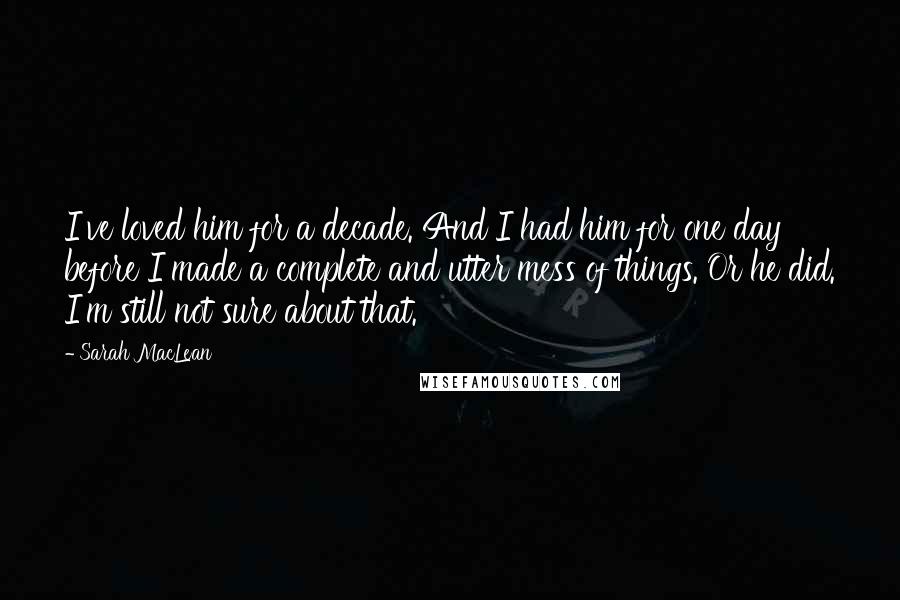 Sarah MacLean Quotes: I've loved him for a decade. And I had him for one day before I made a complete and utter mess of things. Or he did. I'm still not sure about that.