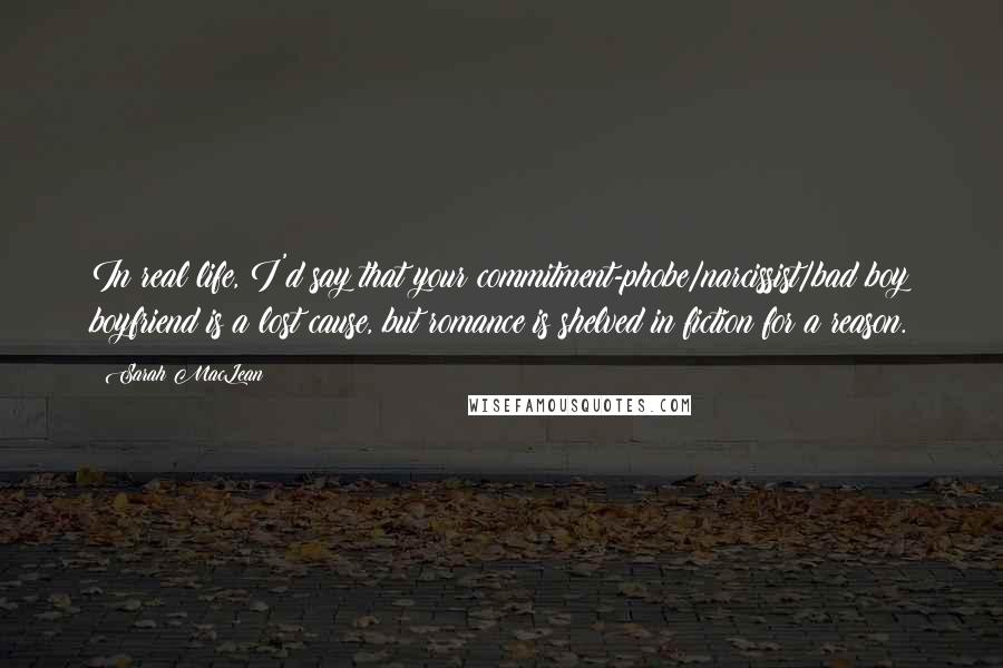 Sarah MacLean Quotes: In real life, I'd say that your commitment-phobe/narcissist/bad boy boyfriend is a lost cause, but romance is shelved in fiction for a reason.