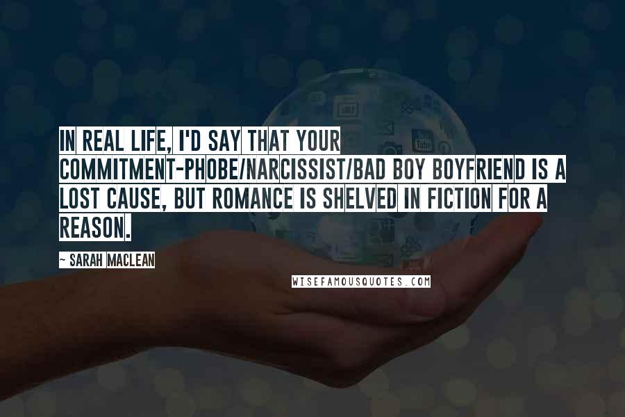 Sarah MacLean Quotes: In real life, I'd say that your commitment-phobe/narcissist/bad boy boyfriend is a lost cause, but romance is shelved in fiction for a reason.