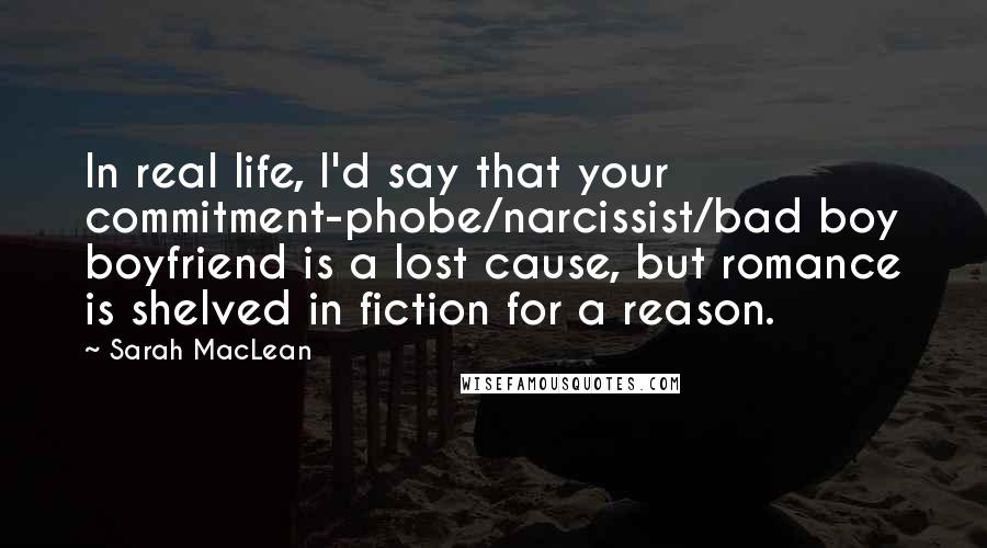 Sarah MacLean Quotes: In real life, I'd say that your commitment-phobe/narcissist/bad boy boyfriend is a lost cause, but romance is shelved in fiction for a reason.