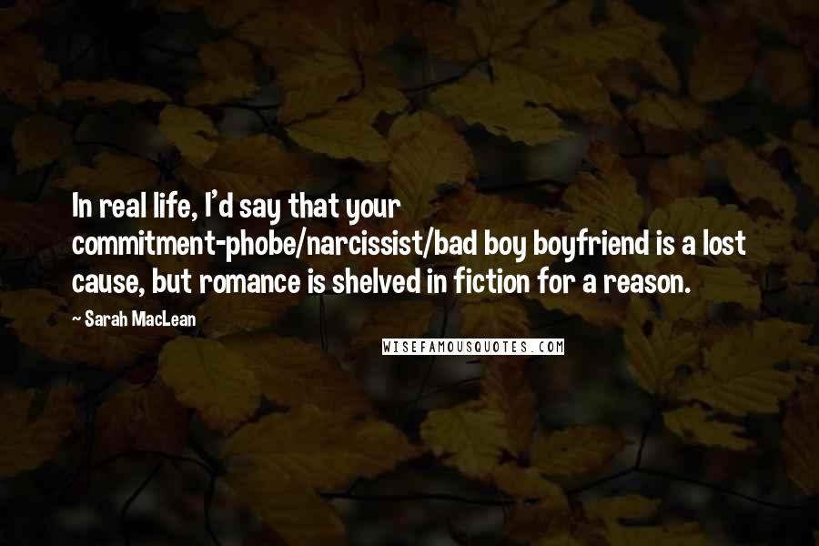 Sarah MacLean Quotes: In real life, I'd say that your commitment-phobe/narcissist/bad boy boyfriend is a lost cause, but romance is shelved in fiction for a reason.