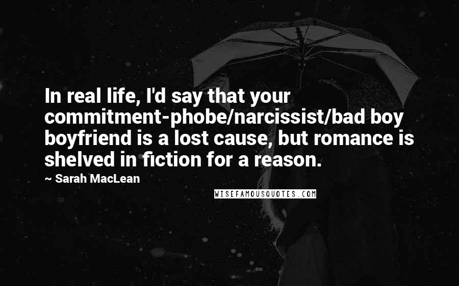 Sarah MacLean Quotes: In real life, I'd say that your commitment-phobe/narcissist/bad boy boyfriend is a lost cause, but romance is shelved in fiction for a reason.