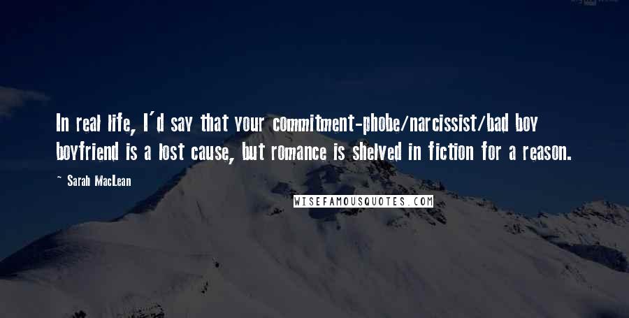 Sarah MacLean Quotes: In real life, I'd say that your commitment-phobe/narcissist/bad boy boyfriend is a lost cause, but romance is shelved in fiction for a reason.