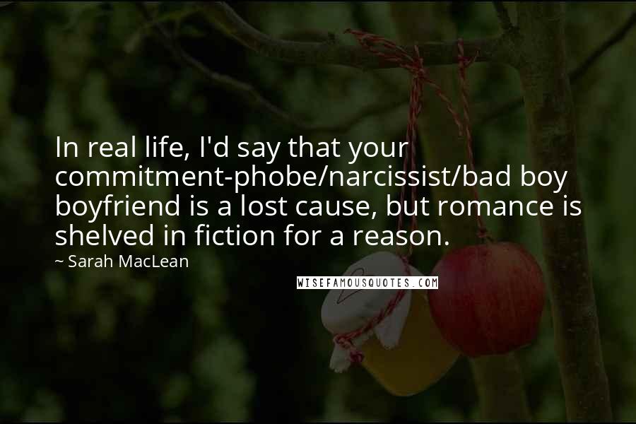 Sarah MacLean Quotes: In real life, I'd say that your commitment-phobe/narcissist/bad boy boyfriend is a lost cause, but romance is shelved in fiction for a reason.