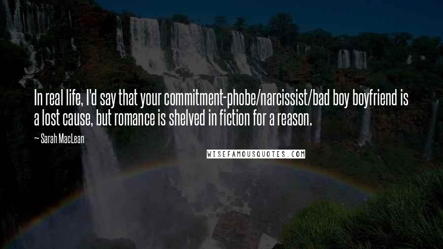 Sarah MacLean Quotes: In real life, I'd say that your commitment-phobe/narcissist/bad boy boyfriend is a lost cause, but romance is shelved in fiction for a reason.