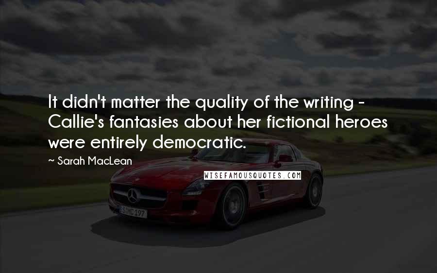 Sarah MacLean Quotes: It didn't matter the quality of the writing -  Callie's fantasies about her fictional heroes were entirely democratic.