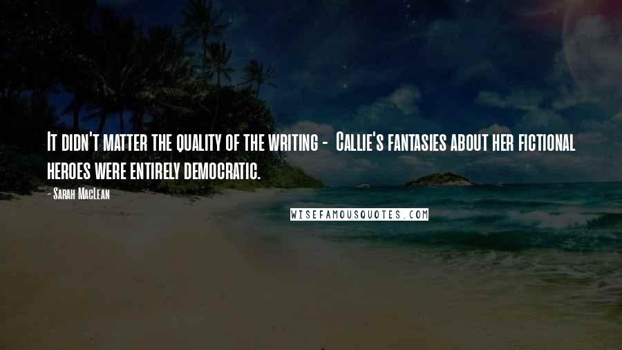 Sarah MacLean Quotes: It didn't matter the quality of the writing -  Callie's fantasies about her fictional heroes were entirely democratic.