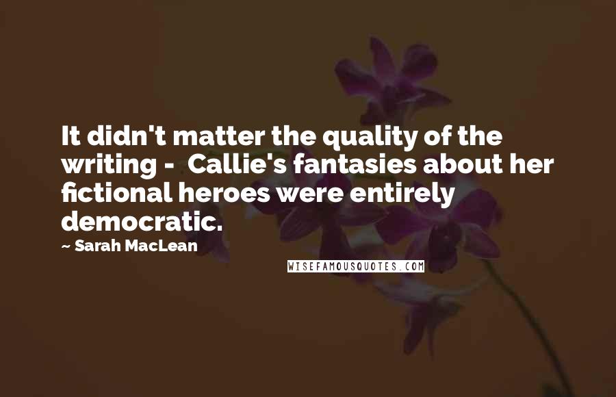 Sarah MacLean Quotes: It didn't matter the quality of the writing -  Callie's fantasies about her fictional heroes were entirely democratic.