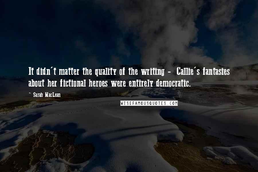 Sarah MacLean Quotes: It didn't matter the quality of the writing -  Callie's fantasies about her fictional heroes were entirely democratic.