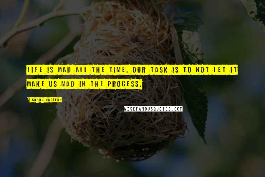 Sarah MacLean Quotes: Life is mad all the time. Our task is to not let it make us mad in the process.