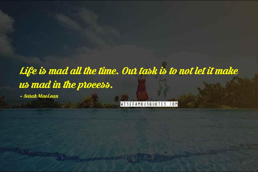 Sarah MacLean Quotes: Life is mad all the time. Our task is to not let it make us mad in the process.