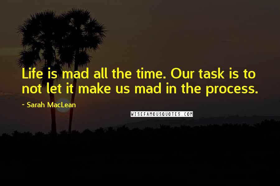 Sarah MacLean Quotes: Life is mad all the time. Our task is to not let it make us mad in the process.