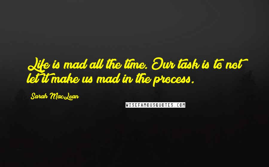 Sarah MacLean Quotes: Life is mad all the time. Our task is to not let it make us mad in the process.