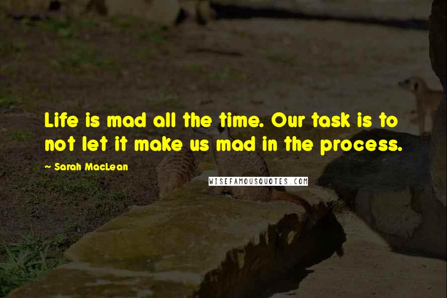 Sarah MacLean Quotes: Life is mad all the time. Our task is to not let it make us mad in the process.