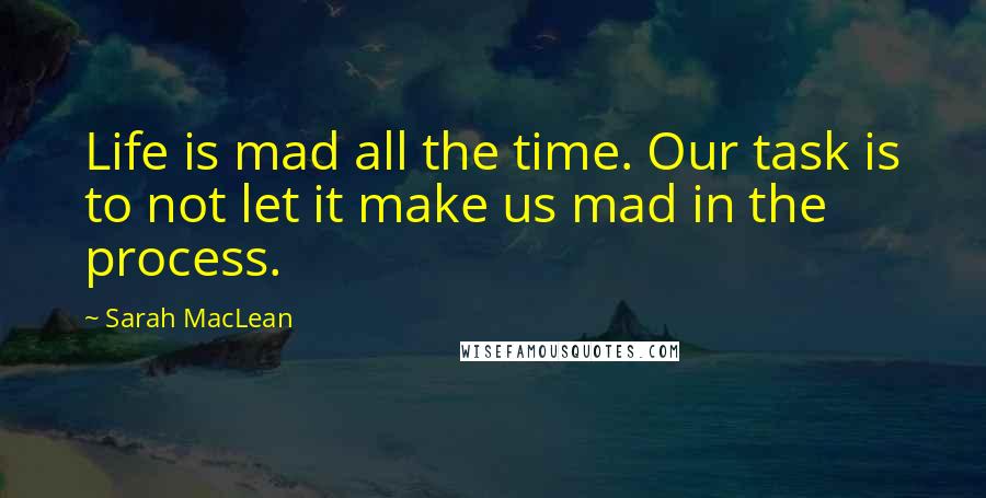 Sarah MacLean Quotes: Life is mad all the time. Our task is to not let it make us mad in the process.