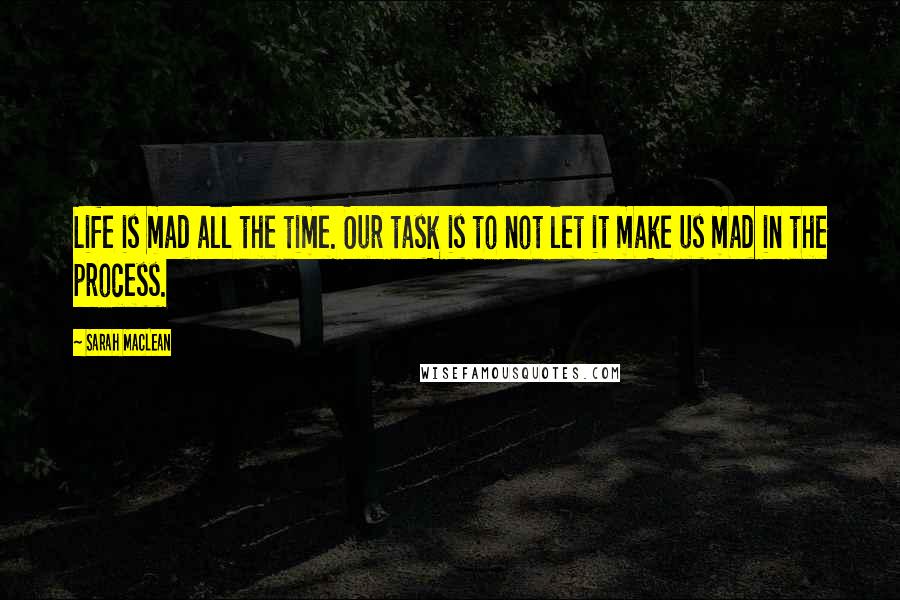 Sarah MacLean Quotes: Life is mad all the time. Our task is to not let it make us mad in the process.