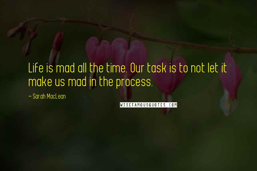 Sarah MacLean Quotes: Life is mad all the time. Our task is to not let it make us mad in the process.