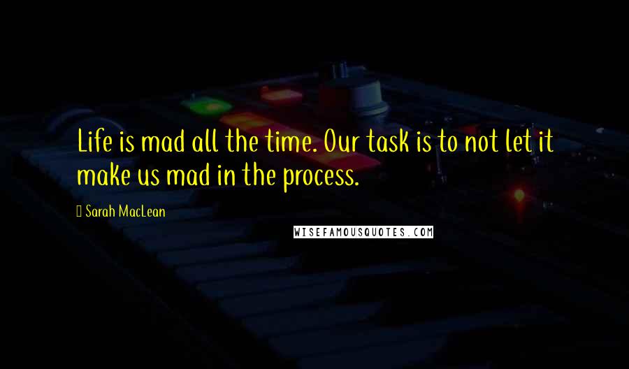 Sarah MacLean Quotes: Life is mad all the time. Our task is to not let it make us mad in the process.