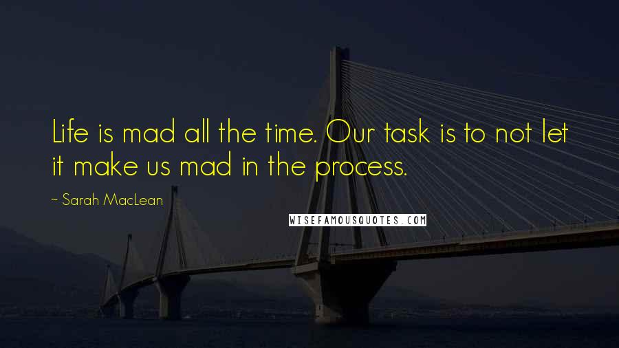 Sarah MacLean Quotes: Life is mad all the time. Our task is to not let it make us mad in the process.