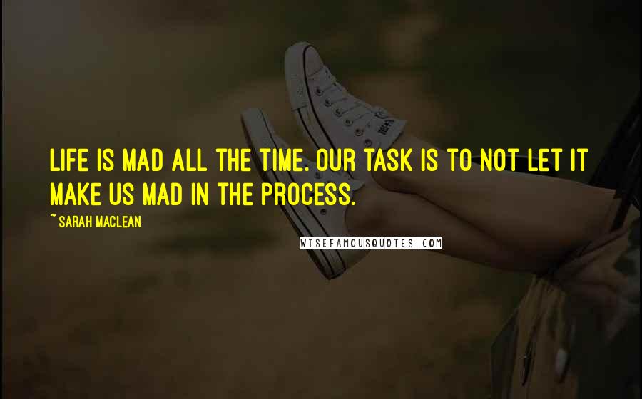 Sarah MacLean Quotes: Life is mad all the time. Our task is to not let it make us mad in the process.