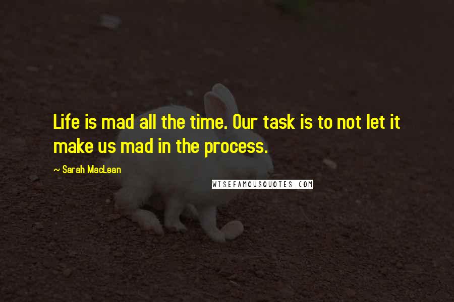 Sarah MacLean Quotes: Life is mad all the time. Our task is to not let it make us mad in the process.