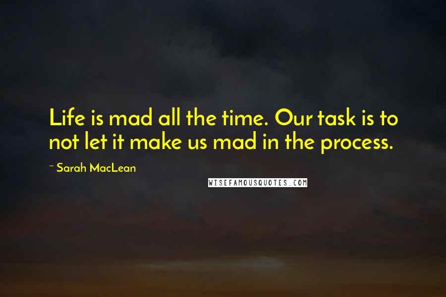 Sarah MacLean Quotes: Life is mad all the time. Our task is to not let it make us mad in the process.