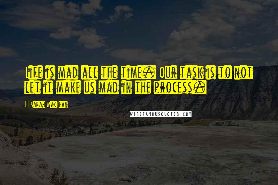 Sarah MacLean Quotes: Life is mad all the time. Our task is to not let it make us mad in the process.