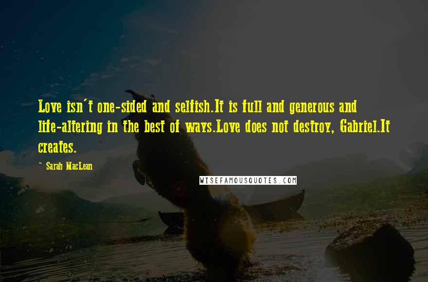 Sarah MacLean Quotes: Love isn't one-sided and selfish.It is full and generous and life-altering in the best of ways.Love does not destroy, Gabriel.It creates.