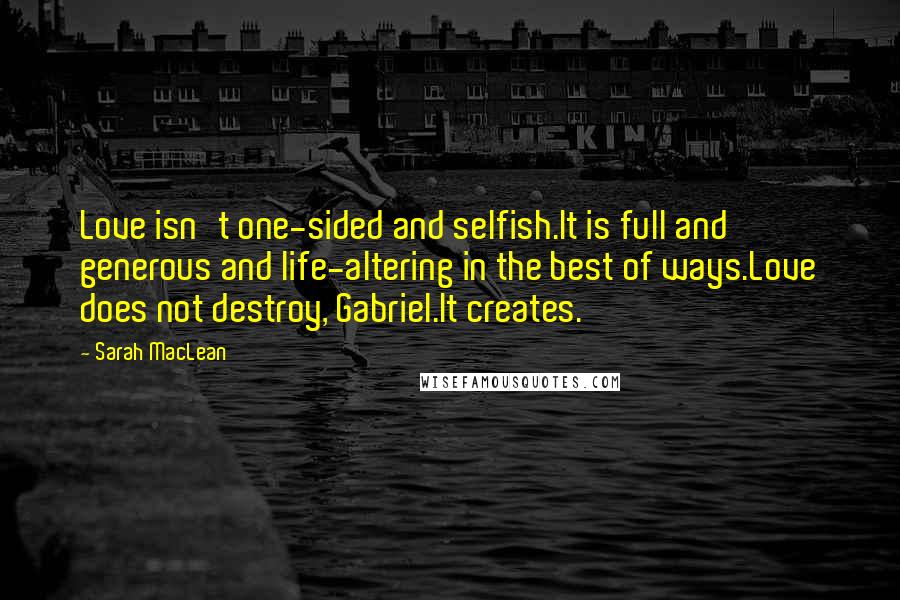 Sarah MacLean Quotes: Love isn't one-sided and selfish.It is full and generous and life-altering in the best of ways.Love does not destroy, Gabriel.It creates.