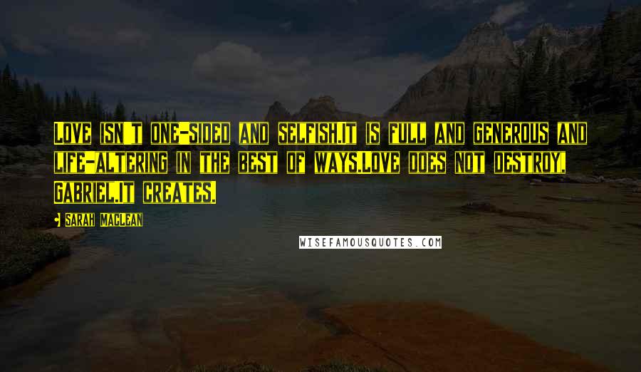 Sarah MacLean Quotes: Love isn't one-sided and selfish.It is full and generous and life-altering in the best of ways.Love does not destroy, Gabriel.It creates.