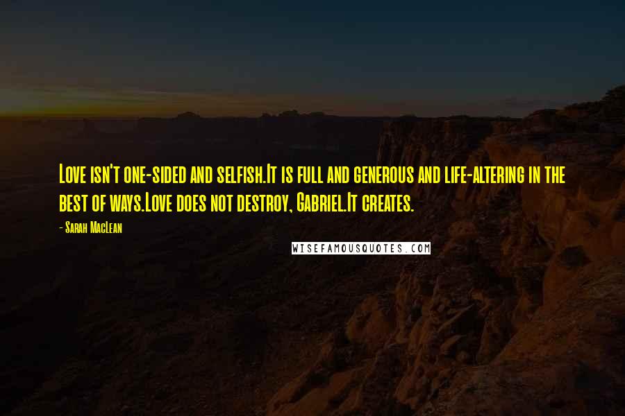 Sarah MacLean Quotes: Love isn't one-sided and selfish.It is full and generous and life-altering in the best of ways.Love does not destroy, Gabriel.It creates.