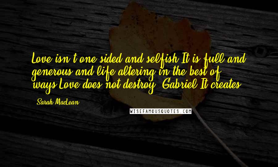 Sarah MacLean Quotes: Love isn't one-sided and selfish.It is full and generous and life-altering in the best of ways.Love does not destroy, Gabriel.It creates.