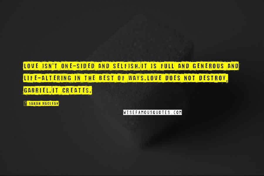 Sarah MacLean Quotes: Love isn't one-sided and selfish.It is full and generous and life-altering in the best of ways.Love does not destroy, Gabriel.It creates.