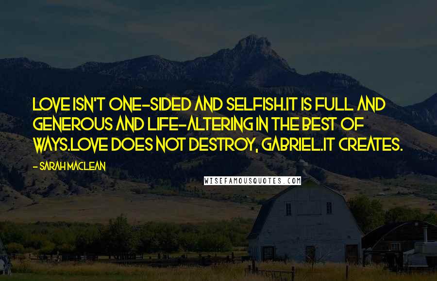 Sarah MacLean Quotes: Love isn't one-sided and selfish.It is full and generous and life-altering in the best of ways.Love does not destroy, Gabriel.It creates.