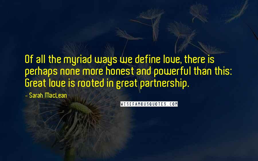 Sarah MacLean Quotes: Of all the myriad ways we define love, there is perhaps none more honest and powerful than this: Great love is rooted in great partnership.