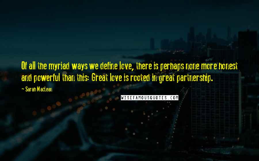 Sarah MacLean Quotes: Of all the myriad ways we define love, there is perhaps none more honest and powerful than this: Great love is rooted in great partnership.